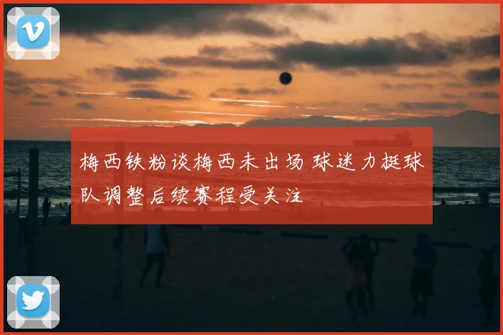 梅西铁粉谈梅西未出场 球迷力挺球队调整后续赛程受关注