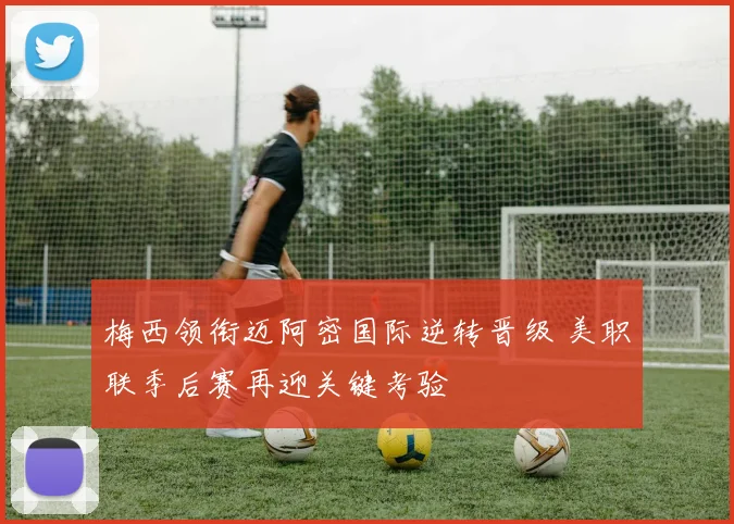 梅西领衔迈阿密国际逆转晋级 美职联季后赛再迎关键考验