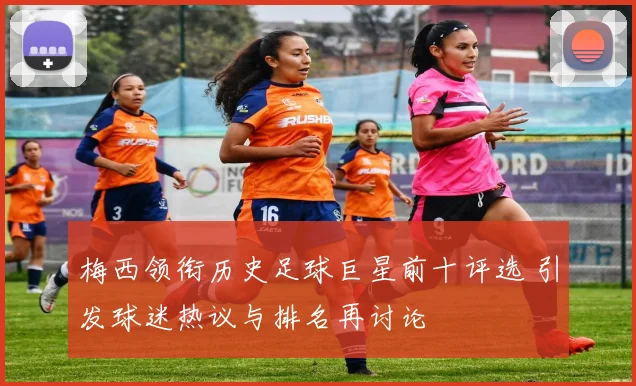 梅西领衔历史足球巨星前十评选 引发球迷热议与排名再讨论