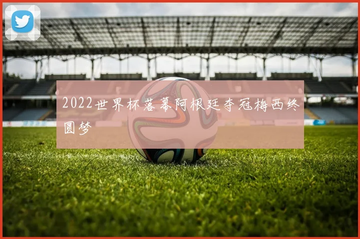 2022世界杯落幕阿根廷夺冠梅西终圆梦