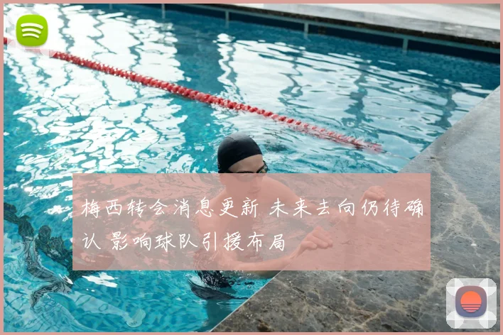 梅西转会消息更新 未来去向仍待确认 影响球队引援布局