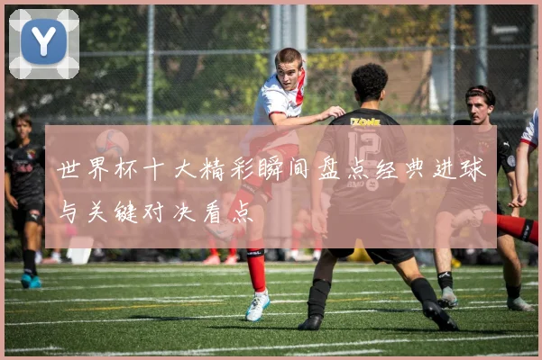 世界杯十大精彩瞬间盘点经典进球与关键对决看点