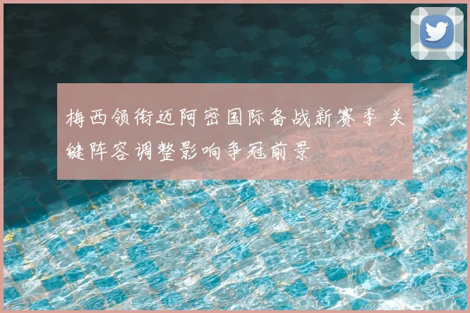 梅西领衔迈阿密国际备战新赛季 关键阵容调整影响争冠前景