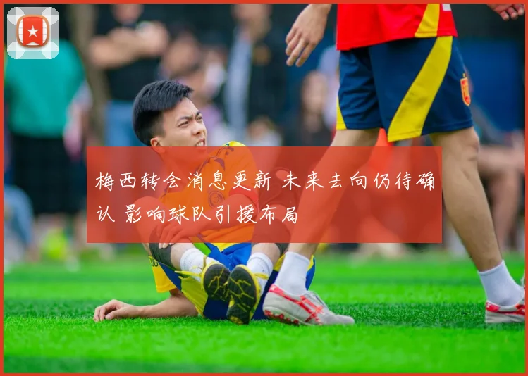 梅西转会消息更新 未来去向仍待确认 影响球队引援布局