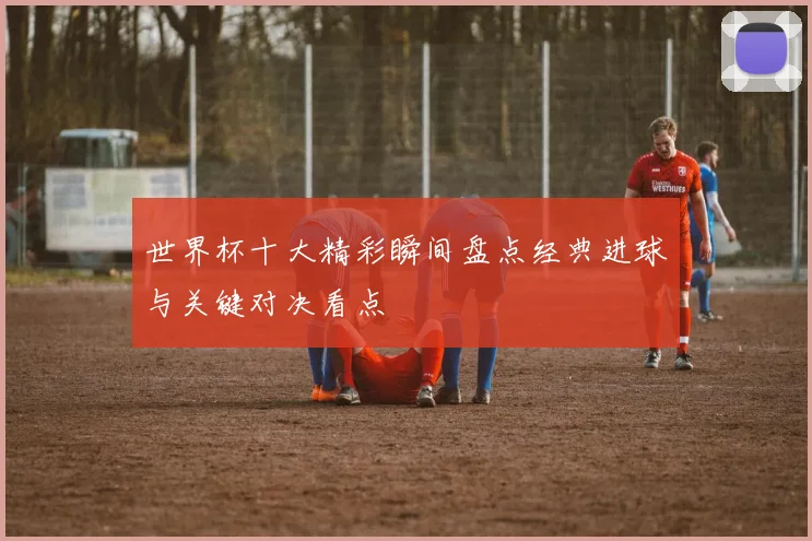 世界杯十大精彩瞬间盘点经典进球与关键对决看点