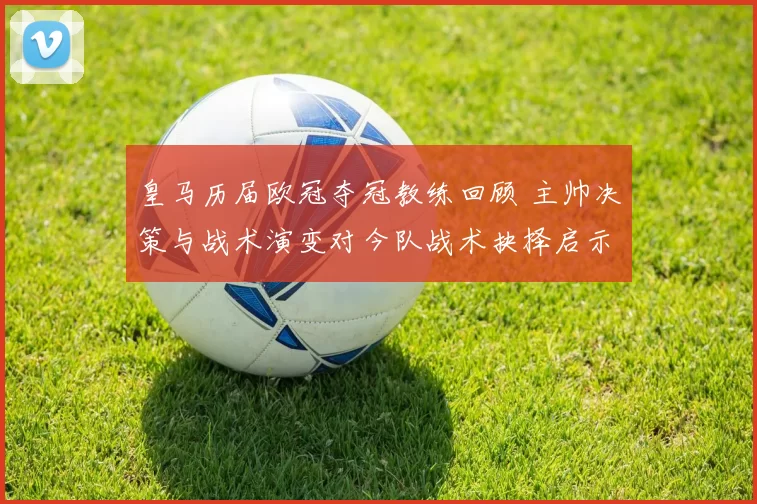 皇马历届欧冠夺冠教练回顾 主帅决策与战术演变对今队战术抉择启示