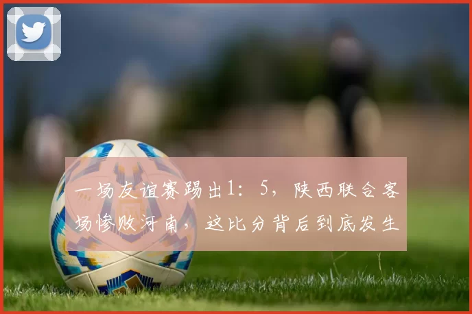 一场友谊赛踢出1：5，陕西联合客场惨败河南，这比分背后到底发生了什么？_比赛_球员_热身赛