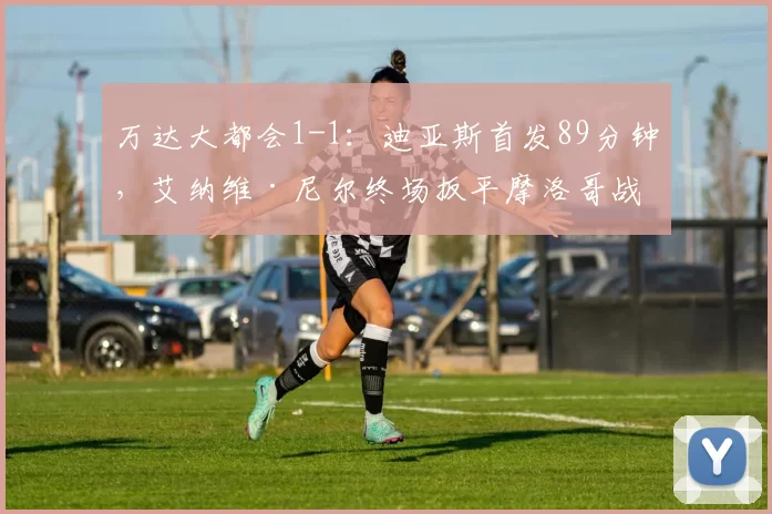 万达大都会1-1：迪亚斯首发89分钟，艾纳维·尼尔终场扳平摩洛哥战平厄瓜多尔
