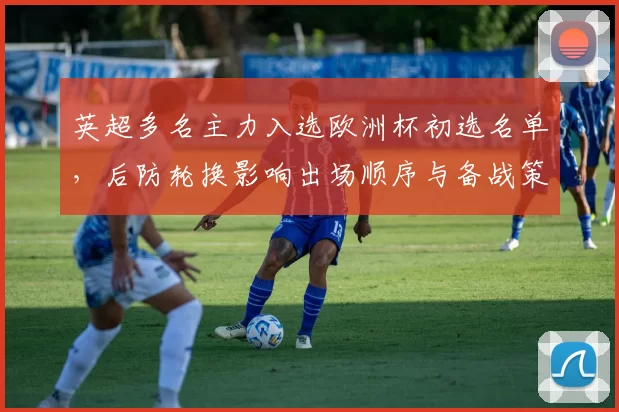 英超多名主力入选欧洲杯初选名单，后防轮换影响出场顺序与备战策略