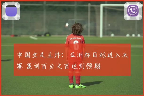 中国女足主帅：亚洲杯目标进入决赛 集训百分之百达到预期