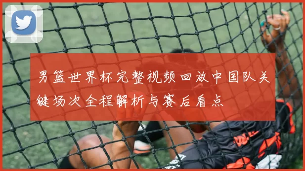 男篮世界杯完整视频回放中国队关键场次全程解析与赛后看点
