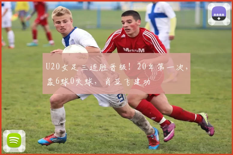 U20女足三连胜晋级！20年第一次，轰6球0失球，肖亚飞建功