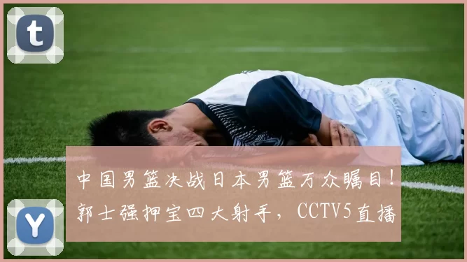 中国男篮决战日本男篮万众瞩目！郭士强押宝四大射手，CCTV5直播