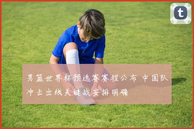 男篮世界杯预选赛赛程公布 中国队冲击出线关键战安排明确