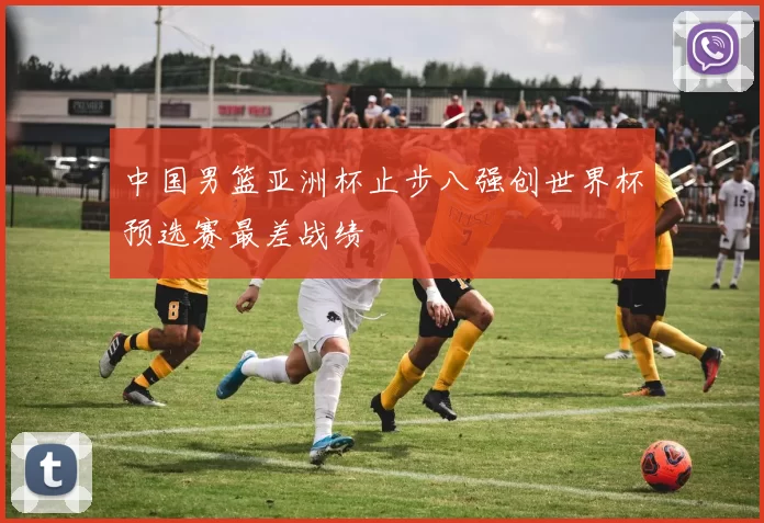 中国男篮亚洲杯止步八强创世界杯预选赛最差战绩