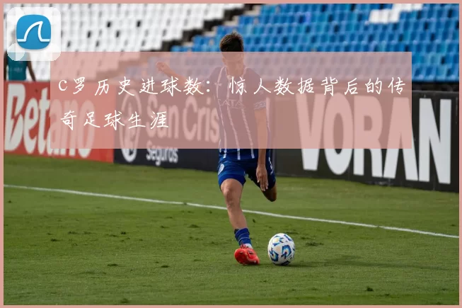 c罗历史进球数：惊人数据背后的传奇足球生涯