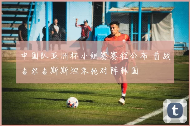 中国队亚洲杯小组赛赛程公布 首战吉尔吉斯斯坦末轮对阵韩国