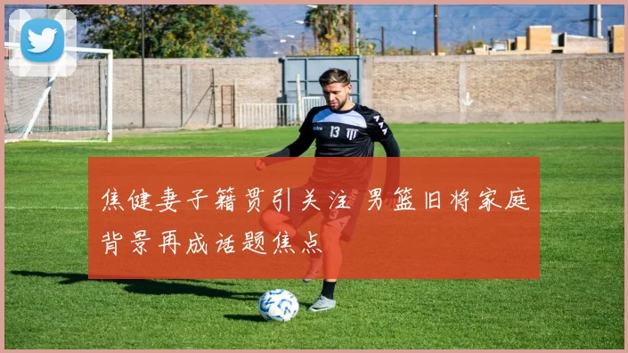 焦健妻子籍贯引关注 男篮旧将家庭背景再成话题焦点