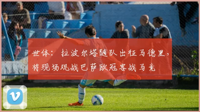 世体：拉波尔塔随队出征马德里，将现场观战巴萨欧冠客战马竞