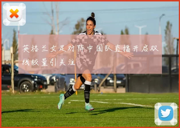 英格兰女足对阵中国队直播开启双线较量引关注